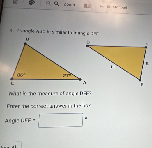 Zoom D  Scratchpad
4. Triangle ABC is similar to triangle DEF.
What is the measure of angle DEF?
Enter the correct answer in the box.
Angle DEF= |