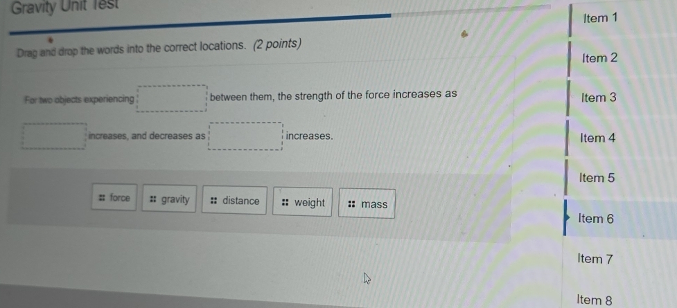 Gravity Unit 1est
Item 1
Drag and drop the words into the correct locations. (2 points)
Item 2
For two objects experiencing □ between them, the strength of the force increases as Item 3
increases, and decreases as ()^^N° increases.
Item 4
Item 5
#: force :: gravity :: distance :: weight mass
Item 6
Item 7
Item 8