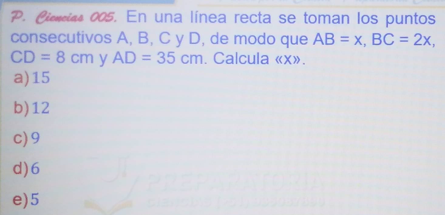 Ciencias 005. En una línea recta se toman los puntos
consecutivos A, B, C y D, de modo que AB=x, BC=2x,
CD=8cm AD=35cm y . Calcula langle langle Xrangle rangle.
a) 15
b) 12
c) 9
d) 6
e) 5