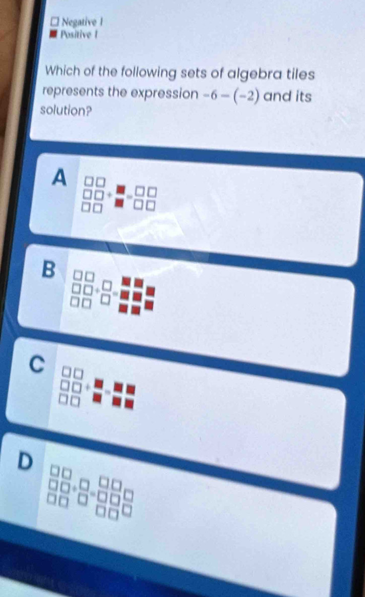 Negative I
Positive I
Which of the following sets of algebra tiles
represents the expression -6-(-2) and its
solution?
A
3□ beginarrayr □ □  □ □ endarray
B
 □  □ □ /□ □  + □ /□  = □ /□  
C
D
 3/2  □ _□ 
beginarrayr □ +□  □ endarray
16