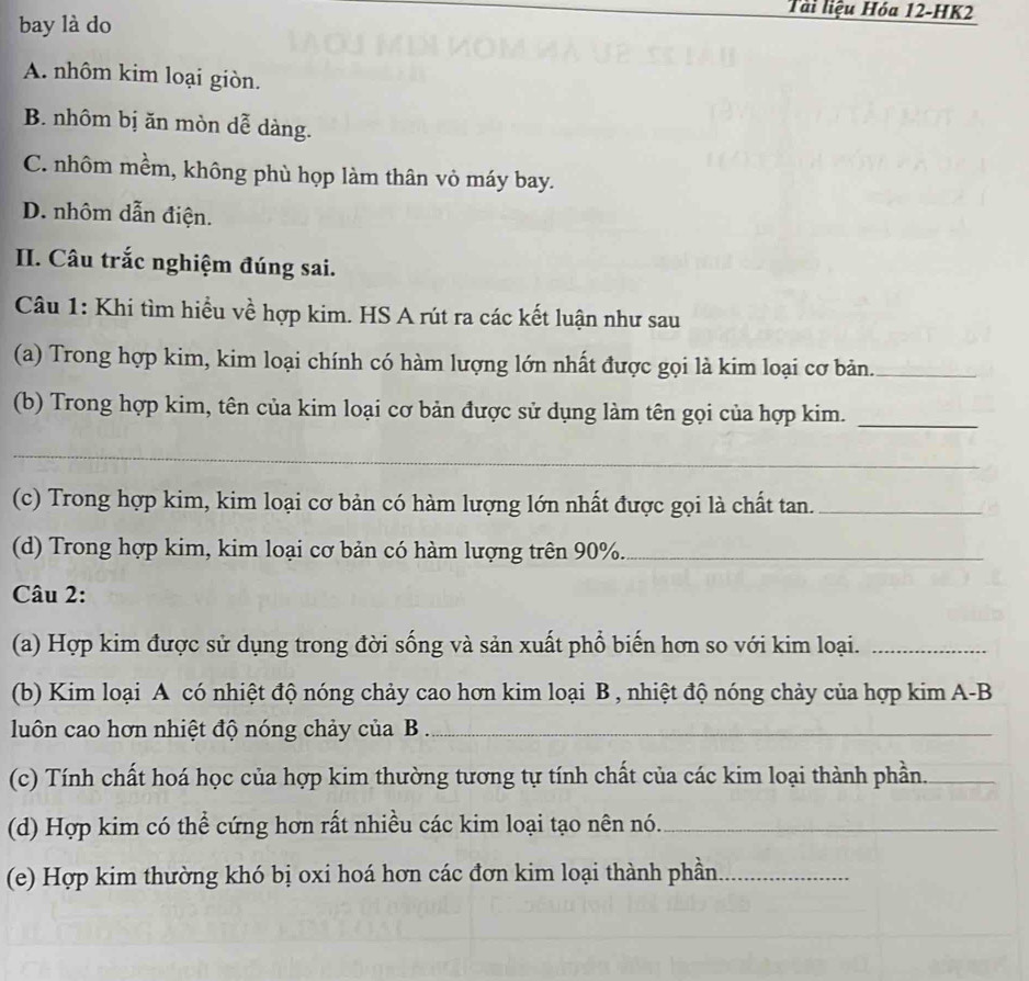 bay là do
Tải liệu Hóa 12 -HK2
A. nhôm kim loại giòn.
B. nhôm bị ăn mòn dễ dàng.
C. nhôm mềm, không phù họp làm thân vỏ máy bay.
D. nhôm dẫn điện.
II. Câu trắc nghiệm đúng sai.
Câu 1: Khi tìm hiểu về hợp kim. HS A rút ra các kết luận như sau
(a) Trong hợp kim, kim loại chính có hàm lượng lớn nhất được gọi là kim loại cơ bản._
(b) Trong hợp kim, tên của kim loại cơ bản được sử dụng làm tên gọi của hợp kim._
_
(c) Trong hợp kim, kim loại cơ bản có hàm lượng lớn nhất được gọi là chất tan._
(d) Trong hợp kim, kim loại cơ bản có hàm lượng trên 90%._
Câu 2:
(a) Hợp kim được sử dụng trong đời sống và sản xuất phổ biến hơn so với kim loại._
(b) Kim loại A có nhiệt độ nóng chảy cao hơn kim loại B , nhiệt độ nóng chảy của hợp kim A-B
luôn cao hơn nhiệt độ nóng chảy của B_
(c) Tính chất hoá học của hợp kim thường tương tự tính chất của các kim loại thành phần._
(d) Hợp kim có thể cứng hơn rất nhiều các kim loại tạo nên nó._
(e) Hợp kim thường khó bị oxi hoá hơn các đơn kim loại thành phần_