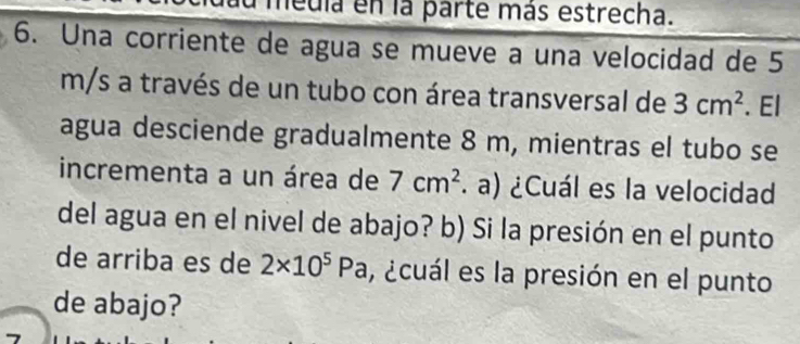 medla en la parte más estrecha. 
6. Una corriente de agua se mueve a una velocidad de 5
m/s a través de un tubo con área transversal de 3cm^2. El 
agua desciende gradualmente 8 m, mientras el tubo se 
incrementa a un área de 7cm^2 a) ¿Cuál es la velocidad 
del agua en el nivel de abajo? b) Si la presión en el punto 
de arriba es de 2* 10^5Pa , ¿cuál es la presión en el punto 
de abajo?