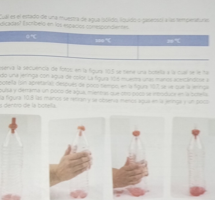 Cual es el estado de una muestra de agua (sólido, íquído o gasenso), a las tem peraturas
dicadas? Escríbelo en los espacios come
oserva la secuencía de fotos: en la figura 105 se tiere una botella a la cuall se le ita
do una jerínga con agua de color. La figura 106 muestra unas maros acercán diose a
potella (sin apretaría); después de poco tempo, en la figura 107 se ve que la jerínga
puísa y derrama un poco de agua, mientras que oto poco se introduce en la bcrella.
la figura 10.8 las manos se retiran y se obsería menos agua en la jerrínga y un pocó
s dentro de la botella.