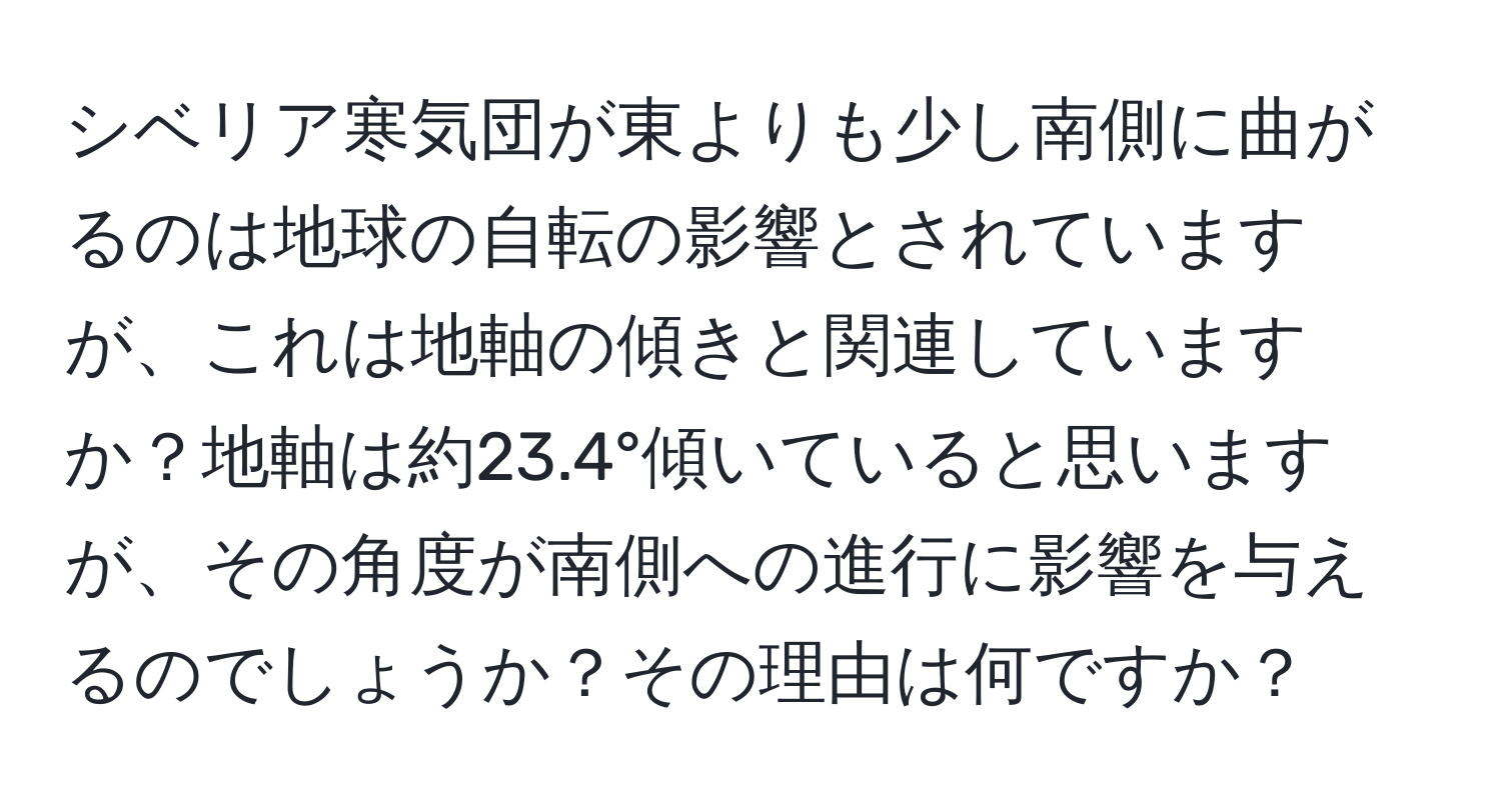 シベリア寒気団が東よりも少し南側に曲がるのは地球の自転の影響とされていますが、これは地軸の傾きと関連していますか？地軸は約23.4°傾いていると思いますが、その角度が南側への進行に影響を与えるのでしょうか？その理由は何ですか？