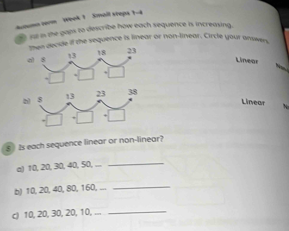 Autumn term Week 1 Small steps 1-4
Fill in the gaps to describe how each sequence is increasing.
e if the sequence is linear or non-linear, Circle your answe 
a
Linear
Non
b
Linear N
8 Is each sequence linear or non-linear?
a) 10, 20, 30, 40, 50, ...
_
b) 10, 20, 40, 80, 160, ..._
c) 10, 20, 30, 20, 10, ..._