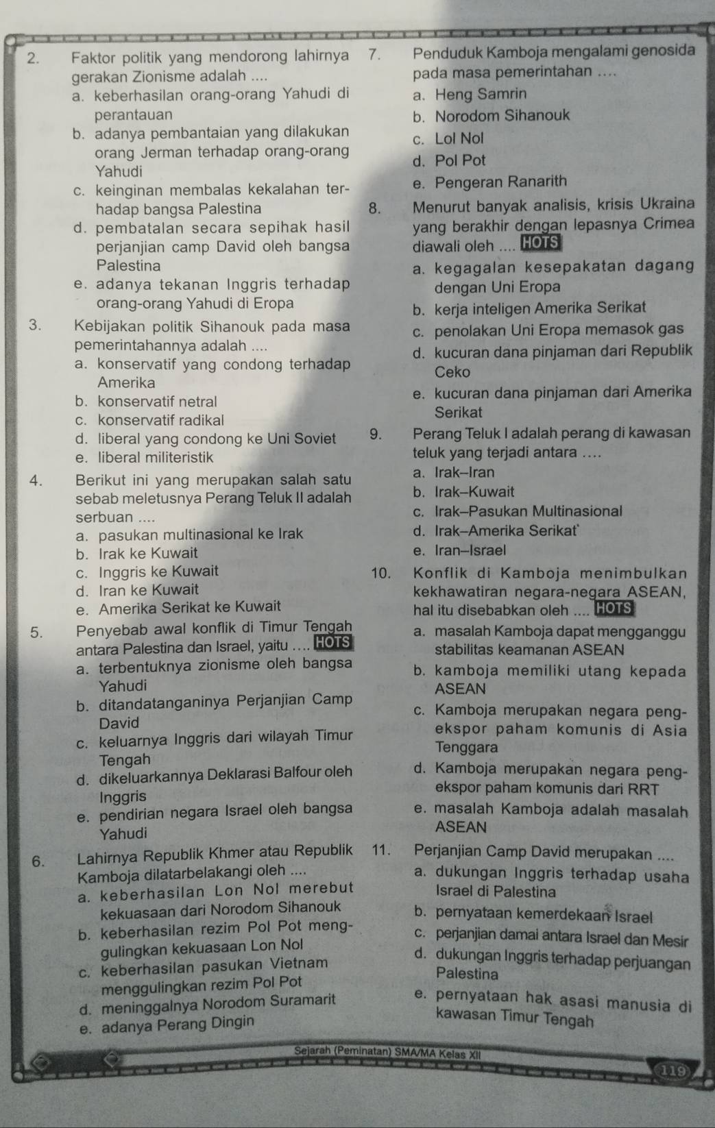 Faktor politik yang mendorong lahirnya 7. Penduduk Kamboja mengalami genosida
gerakan Zionisme adalah .... pada masa pemerintahan ....
a. keberhasilan orang-orang Yahudi di a. Heng Samrin
perantauan b. Norodom Sihanouk
b. adanya pembantaian yang dilakukan c. Lol Nol
orang Jerman terhadap orang-orang d. Pol Pot
Yahudi
c. keinginan membalas kekalahan ter- e. Pengeran Ranarith
hadap bangsa Palestina 8. Menurut banyak analisis, krisis Ukraina
d. pembatalan secara sepihak hasil yang berakhir dengan lepasnya Crimea
perjanjian camp David oleh bangsa diawali oleh .... HOTS
Palestina
a. kegagalan kesepakatan dagang
e. adanya tekanan Inggris terhadap dengan Uni Eropa
orang-orang Yahudi di Eropa
b. kerja inteligen Amerika Serikat
3. Kebijakan politik Sihanouk pada masa c. penolakan Uni Eropa memasok gas
pemerintahannya adalah ....
a. konservatif yang condong terhadap d. kucuran dana pinjaman dari Republik
Ceko
Amerika
b. konservatif netral e. kucuran dana pinjaman dari Amerika
Serikat
c. konservatif radikal
d. liberal yang condong ke Uni Soviet 9. Perang Teluk I adalah perang di kawasan
e. liberal militeristik teluk yang terjadi antara ....
4. Berikut ini yang merupakan salah satu a. Irak-Iran
sebab meletusnya Perang Teluk II adalah b. Irak-Kuwait
serbuan .... c. Irak-Pasukan Multinasional
a. pasukan multinasional ke Irak d. Irak-Amerika Serikat
b. Irak ke Kuwait e. Iran-Israel
c. Inggris ke Kuwait 10. Konflik di Kamboja menimbulkan
d. Iran ke Kuwait kekhawatiran negara-negara ASEAN,
e. Amerika Serikat ke Kuwait hal itu disebabkan oleh .... HOTS
5. Penyebab awal konflik di Timur Tengah a. masalah Kamboja dapat mengganggu
antara Palestina dan Israel, yaitu .... HOTS stabilitas keamanan ASEAN
a. terbentuknya zionisme oleh bangsa b. kamboja memiliki utang kepada
Yahudi ASEAN
b. ditandatanganinya Perjanjian Camp c. Kamboja merupakan negara peng-
David ekspor paham komunis di Asia
c. keluarnya Inggris dari wilayah Timur
Tenggara
Tengah
d. dikeluarkannya Deklarasi Balfour oleh d. Kamboja merupakan negara peng-
ekspor paham komunis dari RRT
Inggris
e. pendirian negara Israel oleh bangsa e. masalah Kamboja adalah masalah
Yahudi
ASEAN
6. .  . Lahirnya Republik Khmer atau Republik 11. Perjanjian Camp David merupakan ....
Kamboja dilatarbelakangi oleh ....
a. dukungan Inggris terhadap usaha
a. keberhasilan Lon Nol merebut Israel di Palestina
kekuasaan dari Norodom Sihanouk
b. pernyataan kemerdekaan Israel
b. keberhasilan rezim Pol Pot meng- c. perjanjian damai antara Israel dan Mesir
gulingkan kekuasaan Lon Nol
d. dukungan Inggris terhadap perjuangan
c. keberhasilan pasukan Vietnam
Palestina
menggulingkan rezim Pol Pot
d. meninggalnya Norodom Suramarit
e. pernyataan hak asasi manusia di
e. adanya Perang Dingin
kawasan Timur Tengah
Sejarah (Peminatan) SMA/MA Kelas XII
119