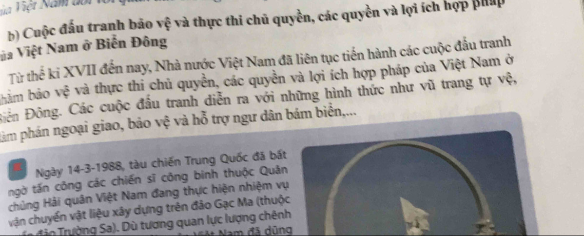 ủa Việt Năm đoi v 
b) Cuộc đấu tranh bão vệ và thực thi chủ quyền, các quyền và lợi ích hợp pháp 
Va Việt Nam ở Biến Đông 
Từ thế ki XVII đến nay, Nhà nước Việt Nam đã liên tục tiến hành các cuộc đấu tranh 
bảm bảo vệ và thực thi chủ quyền, các quyền và lợi ích hợp pháp của Việt Nam ở 
Đên Đông. Các cuộc đầu tranh diễn ra với những hình thức như vũ trang tự vệ, 
pàm phán ngoại giao, bảo vệ và hỗ trợ ngư dân bám biển,... 
Ngày 14-3-1988, tàu chiến Trung Quốc đã bất 
ngờ tấn công các chiến sĩ công binh thuộc Quân 
chủng Hải quân Việt Nam đang thực hiện nhiệm vụ 
vận chuyển vật liệu xây dựng trên đảo Gạc Ma (thuộc 
ro Trường Sa). Dù tương quan lực lượng chênh 
Nam đã dũng