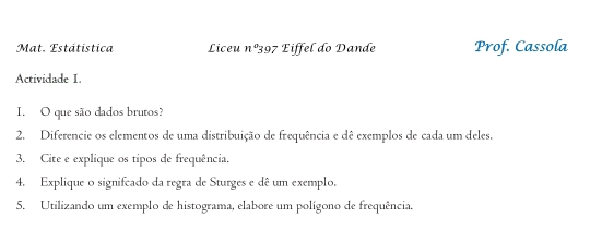 Mat. Estátistica Liceu nº397 Eiffel do Dande Prof. Cassola 
Actividade I. 
I. O que são dados brutos? 
2. Diferencie os elementos de uma distribuição de frequência e dê exemplos de cada um deles. 
3. Cite e explique os tipos de frequência. 
4. Explique o signifcado da regra de Sturges e dê um exemplo. 
5. Utilizando um exemplo de histograma, elabore um polígono de frequência.