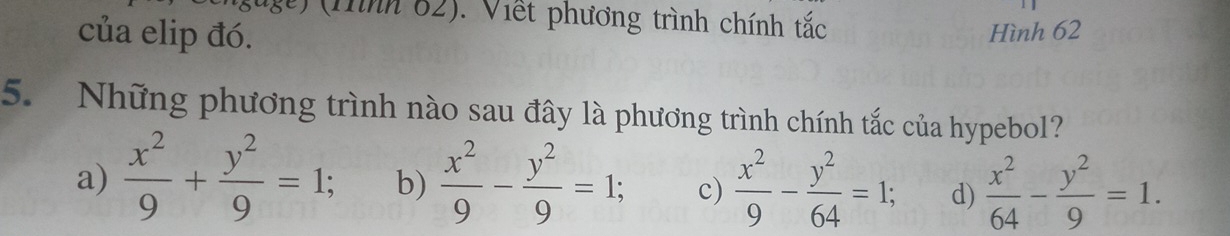 ug) (Tình 62). Viết phương trình chính tắc
của elip đó.
Hình 62
5. Những phương trình nào sau đây là phương trình chính tắc của hypebol?
a)  x^2/9 + y^2/9 =1; b)  x^2/9 - y^2/9 =1; c)  x^2/9 - y^2/64 =1; d)  x^2/64 - y^2/9 =1.