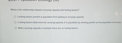 What is the relationship between carrying capacity and limiting factors?
Limiting factors prevent a population from getting to carrying capacity.
Limiting factors determine the carrying capacity of a population by slowing growth as the population increases.
When carrying capacity is reached, there are no limiting factors.