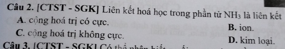 [CTST - SGK] Liên kết hoá học trong phần từử NH_3 là liên kết
A. cộng hoá trị có cực.
B. ion.
C. cộng hoá trị không cực. D. kim loại.
Câu 3. [CTST - SGK] Có t ể n