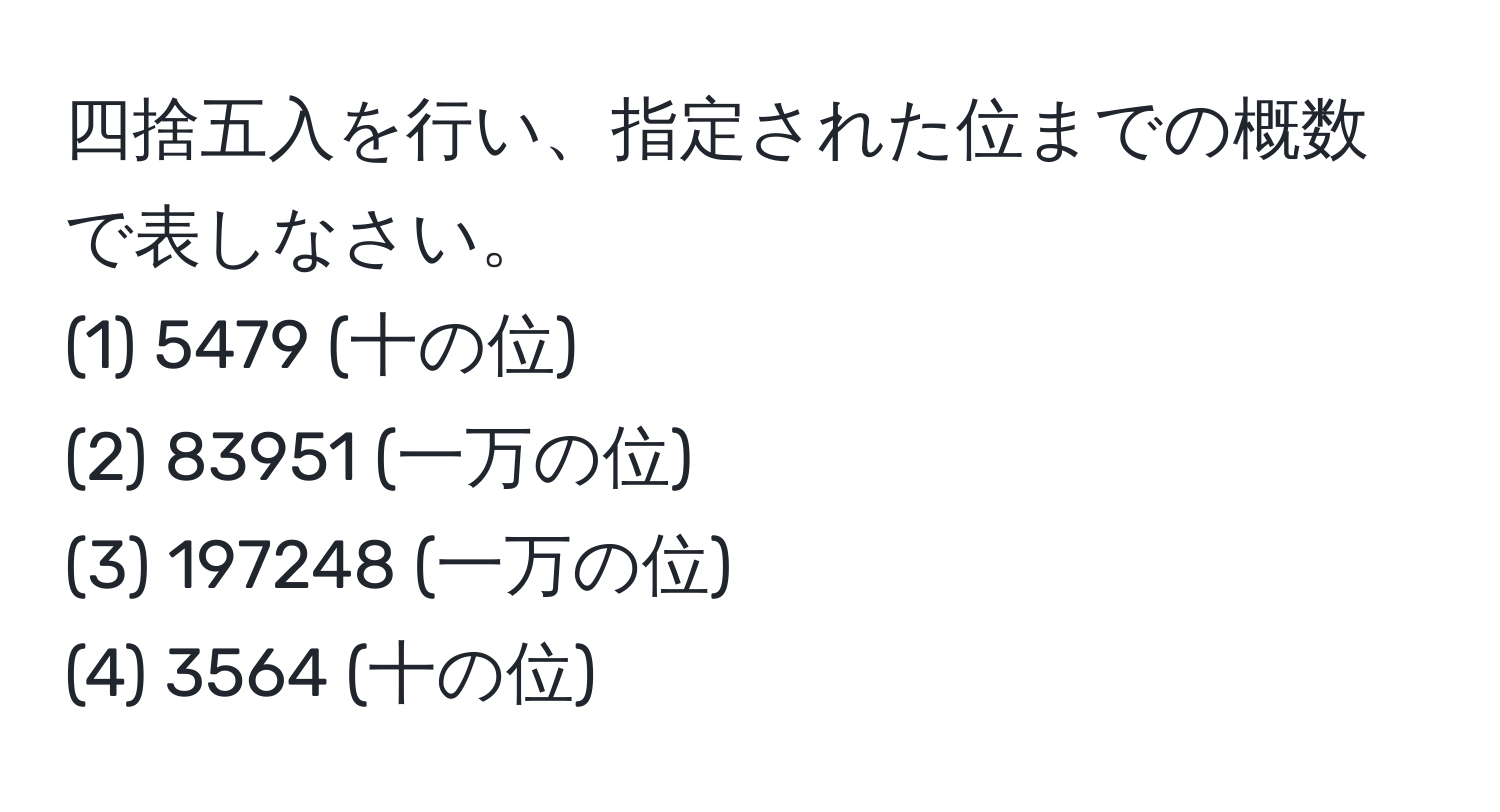 四捨五入を行い、指定された位までの概数で表しなさい。 
(1) 5479 (十の位) 
(2) 83951 (一万の位) 
(3) 197248 (一万の位) 
(4) 3564 (十の位)