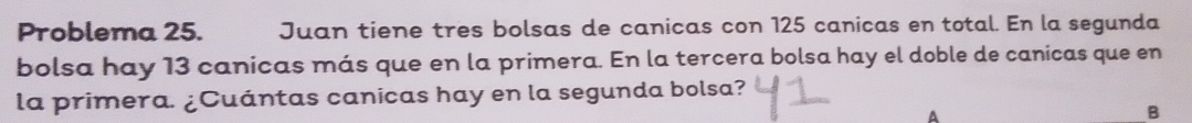 Problema 25. Juan tiene tres bolsas de canicas con 125 canicas en total. En la segunda 
bolsa hay 13 canicas más que en la primera. En la tercera bolsa hay el doble de canicas que en 
la primera. ¿Cuántas canicas hay en la segunda bolsa? 
A 
B