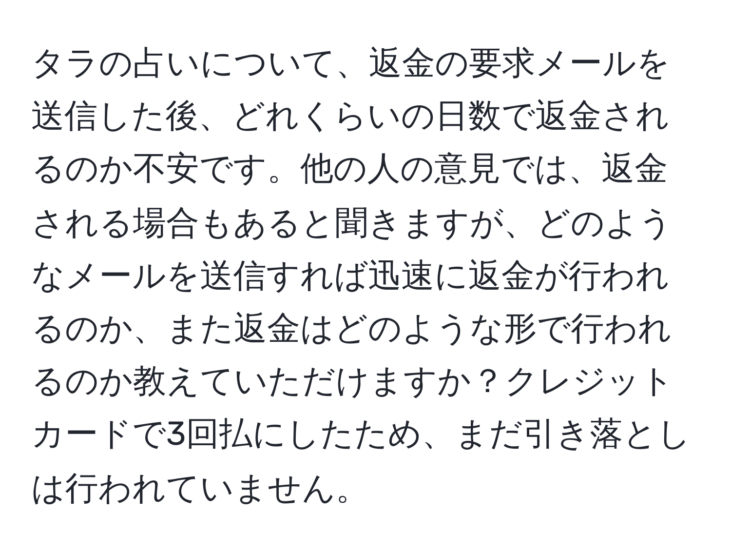 タラの占いについて、返金の要求メールを送信した後、どれくらいの日数で返金されるのか不安です。他の人の意見では、返金される場合もあると聞きますが、どのようなメールを送信すれば迅速に返金が行われるのか、また返金はどのような形で行われるのか教えていただけますか？クレジットカードで3回払にしたため、まだ引き落としは行われていません。