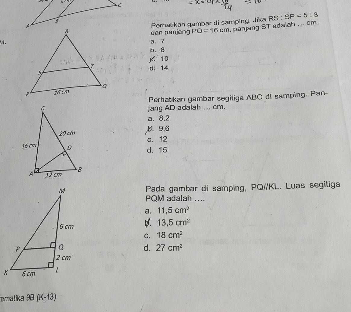 Perhatikan gambar di samping. Jika RS:SP=5:3
dan panjang PQ=16cm , panjang ST adalah ... cm.
4.a. 7
b. 8
¢. 10
d. 14
Perhatikan gambar segitiga ABC di samping. Pan-
jang AD adalah ... cm.
a. 8,2
b. 9, 6
c. 12
d. 15
Pada gambar di samping, PQ//KL. Luas segitiga
PQM adalah ....
a. 11,5cm^2
D. 13,5cm^2
C. 18cm^2
d. 27cm^2
tematika 9B (K-13)