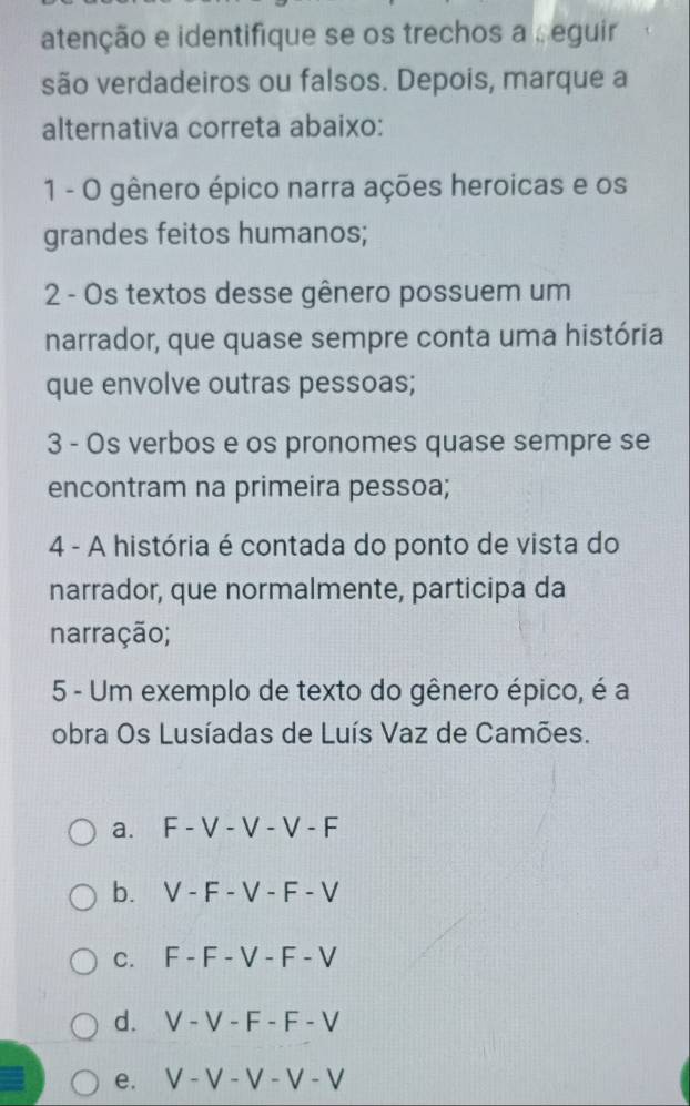 atenção e identifique se os trechos a , eguir
são verdadeiros ou falsos. Depois, marque a
alternativa correta abaixo:
1 - 0 gênero épico narra ações heroicas e os
grandes feitos humanos;
2 - Os textos desse gênero possuem um
narrador, que quase sempre conta uma história
que envolve outras pessoas;
3 - Os verbos e os pronomes quase sempre se
encontram na primeira pessoa;
4 - A história é contada do ponto de vista do
narrador, que normalmente, participa da
narração;
5 - Um exemplo de texto do gênero épico, é a
obra Os Lusíadas de Luís Vaz de Camões.
a. F - V - V - V - F
b. . V - F - V - F - V
c. F - F - V - F - V
d. V - V - F - F - V
e. V - V - V - V - V