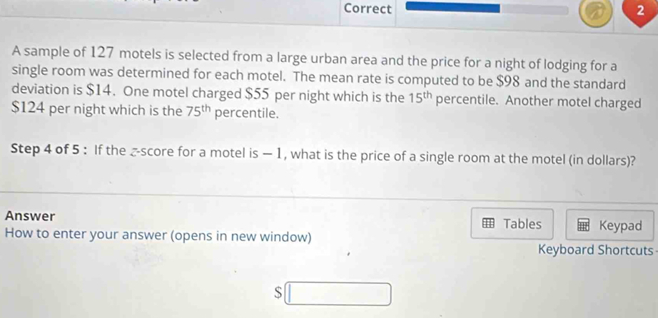 A sample of 127 motels is selected from a large urban area and the price for a night of lodging for a 
single room was determined for each motel. The mean rate is computed to be $98 and the standard 
deviation is $14. One motel charged $55 per night which is the 15^(th) percentile. Another motel charged
$124 per night which is the 75^(th) percentile. 
Step 4 of 5 : If the _-score for a motel is —1, what is the price of a single room at the motel (in dollars)? 
Answer 
Tables Keypad 
How to enter your answer (opens in new window) 
Keyboard Shortcuts 
S □