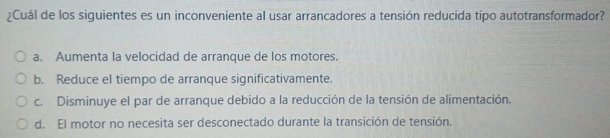 ¿Cuál de los siguientes es un inconveniente al usar arrancadores a tensión reducida tipo autotransformador?
a. Aumenta la velocidad de arranque de los motores.
b. Reduce el tiempo de arranque significativamente.
c. Disminuye el par de arranque debido a la reducción de la tensión de alimentación.
d. El motor no necesita ser desconectado durante la transición de tensión.