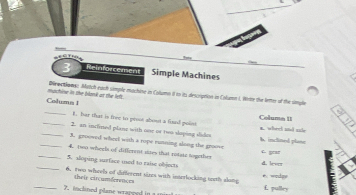 ECtio
3 Reinforcement Simple Machines
machine in the blank at the left. Directions: Match each simple machine in Column II to its description in Column I. Write the letter of the simple
Column 1
_
Column II
_1. bar that is free to pivot about a fixed point a. wheel and ssle
_2. an inclined plane with one or two sloping slides b. inclined plane
_3. grooved wheel with a rope running along the groove
_4. two wheels of different sizes that rotate together C. gear
_5. sloping surface used to raise objects d. lever
6. two wheels of different sizes with interlocking teeth along e. wedge
their circumferences
_7. inclined plane wrapped in a m
f. pulley