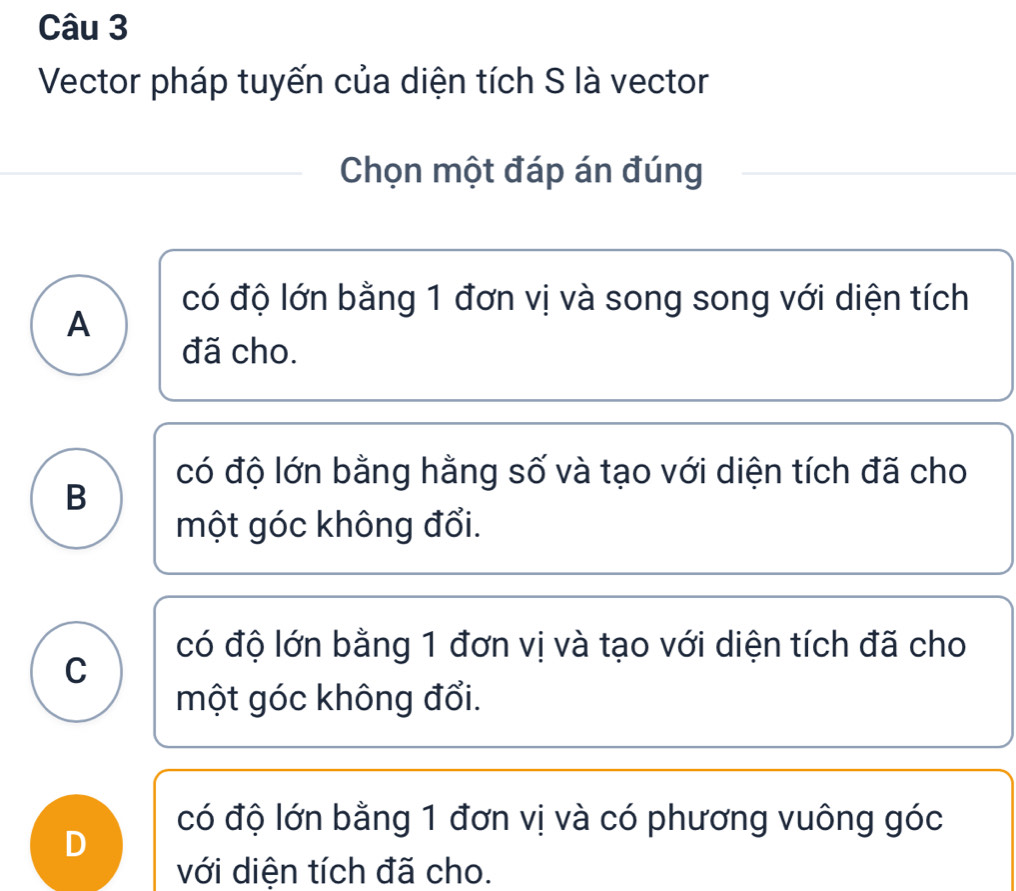 Vector pháp tuyến của diện tích S là vector
Chọn một đáp án đúng
có độ lớn bằng 1 đơn vị và song song với diện tích
A
đã cho.
có độ lớn bằng hằng số và tạo với diện tích đã cho
B
một góc không đổi.
có độ lớn bằng 1 đơn vị và tạo với diện tích đã cho
C
một góc không đổi.
có độ lớn bằng 1 đơn vị và có phương vuông góc
D
với diện tích đã cho.