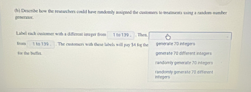 Describe how the researchers could have randomly assigned the customers to treatments using a random-number
generator.
Label each customer with a different integer from 1 to 139. Then,
from 1 to 139. . The customers with these labels will pay $4 for the generate 70 integers
for the buffet. generate 70 different integers
randomly generate 70 integers
randomly generate 70 different
integers