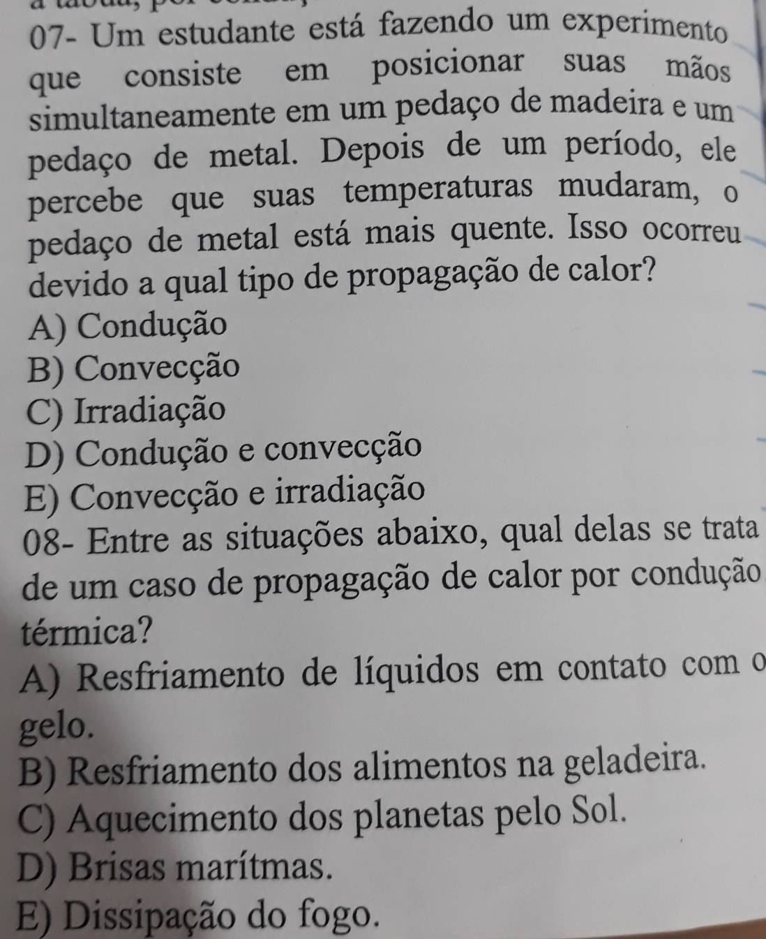 07- Um estudante está fazendo um experimento
que consiste em posicionar suas mãos
simultaneamente em um pedaço de madeira e um
pedaço de metal. Depois de um período, ele
percebe que suas temperaturas mudaram, o
pedaço de metal está mais quente. Isso ocorreu
devido a qual tipo de propagação de calor?
A) Condução
B) Convecção
C) Irradiação
D) Condução e convecção
E) Convecção e irradiação
08- Entre as situações abaixo, qual delas se trata
de um caso de propagação de calor por condução
térmica?
A) Resfriamento de líquidos em contato com o
gelo.
B) Resfriamento dos alimentos na geladeira.
C) Aquecimento dos planetas pelo Sol.
D) Brisas marítmas.
E) Dissipação do fogo.