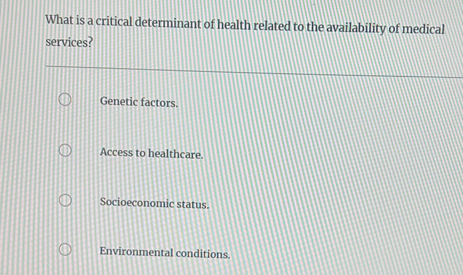 What is a critical determinant of health related to the availability of medical
services?
Genetic factors.
Access to healthcare.
Socioeconomic status.
Environmental conditions.