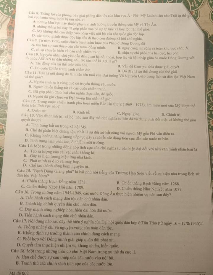 Thăng lợi của phong trào giải phóng dân tộc của khu vực Á - Phi- Mỹ Latinh làm cho Trật tự thế gi
hai cực lanta từng bước bị rạn nữt, vì
A. những khu vực này thuộc phạm vi ảnh hướng truyền thống của Mỹ và Tây Âu.
B. những tháng lọi này đã góp phân xoá bó sự ấp bức và bóc lột trên thế giới.
C. Mỹ không thể can thiệp vào công việc nội bộ của các quốc gia độc lập.
D. các nước giánh được độc lập đều đi theo con đường xã hội chủ nghĩa.
Câu 9, Từ năm 1950, cuộc chiến tranh xâm lược của Pháp ở Đồng Dương đã
A. thu hút sự can thiệp của các nước đồng minh. B. ngày căng lan rộng ra toàn khu vực châu Á,
C. có sự chuyển biển về bàn chất chiến tranh D. chịu sự chi phối của hai cực, hai phe.
Câu 10. Nguyên nhân chủ yếu dẫn đến quan hệ đổi thoại, hợp tác và hội nhập giữa ba nước Đông Dương với
tô chức ASEAN từ đầu những năm 90 của thể ki XX là gì?
A. Tác động của xu thể toàn cầu hóa. B. Vấn đề Cam-pu-chia được giải quyết.
C. Do cuộc Chiến tranh lạnh chẩm dứt. D. Do đây lã xu thể chung của thế giới.
Câu 11. Đâu là nội dung đã làm nên tên tuổi của Đại tướng Võ Nguyễn Giáp trong lịch sử dân tộc Việt Nam
và thế giới?
A. Người sinh ra ở vùng quê có truyền thống yêu nước.
B. Người chiến thắng tắt cả các cuộc chiến tranh.
C. Đã góp phần đánh bại chủ nghĩa thực dân, đế quốc.
D. Người đã giữ chức vụ Đại tướng lâu nhất thể giới.
Câu 12. Trong cuộc chiến tranh phá hoại miền Bắc lần thứ 2 (1969 - 1973), ăm mưu mới của Mỹ được thể
hiện trên lĩnh vực nào?
A. Quân sự. B. Kinh tế. C. Ngoại giao. D. Chinh trj.
Câu 13. Vấn đề chính trị, xã hội nào sau đây mà chủ nghĩa tư bản đã và đang phải đổi mặt và không thể giải
quyết được?
A. Tình trạng bắt an trong xã hội Mỹ.
B. Chế độ phân biệt chủng tộc, nhất là sự đổi xứ bắt công với người Mỹ gốc Phi vẫn diễn ra.
C. Khủng hoàng năng lượng tiếp tục gây ra nhiều tác động tiêu cực đến các nước tư bản.
D. Tình trạng lạm phát cao, ô nhiễm môi trường.
Câu 14. Một trong những đóng góp tích cực của chủ nghĩa tư bản hiện đại đổi với nền văn minh nhân loại là
A. Tạo ra lượng của cái vật chất khổng lồ.
B. Gây ra hiện tượng hiệu ứng nhà kính.
C. Phát minh ra ô tô và máy bay.
D. Chế tạo thành công bom nguyên tử.
Câu 15. ''Bạch Đằng Giang phú'' là bài phú nổi tiếng của Trương Hán Siêu viết về sự kiện nào trong lịch sử
dân tộc Việt Nam?
A. Chiến thắng Bạch Đằng năm 1258. B. Chiến thắng Bạch Đằng năm 1288.
C. Chiến thắng Ngọc Hồi năm 1789. D. Chiến thắng Như Nguyệt năm 1077.
Câu 16. Trong những năm 1945-1949, các nước Đông Âu thực hiện nhiệm vụ nào sau đây?
A. Tiến hành cách mạng dân tộc dân chủ nhân dân.
B. Thành lập chính quyền dân chủ nhân dân.
C. Đẩy mạnh công nghiệp hóa, hiện đại hóa đất nước.
D. Tiền hành cách mạng dân chủ nhân dân.
Câu 17. Nội dung nào sau đây thể hiện ý nghĩa của Đại hội quốc dân họp ở Tân Trào (từ ngày 16 - 17/8/1945)?
A. Thống nhất ý chí và nguyện vọng của toàn dân tộc.
B. Khẳng định sự trưởng thành của chính đảng cách mạng.
C. Phối hợp với Đồng minh giải giáp quân đội phát xít.
D. Quyết tâm thực hiện nhiệm vụ kháng chiến, kiến quốc.
Câu 18. Một trong những thời cơ cho Việt Nam trong xu thể đa cực là
A. Hạn chế được sự can thiệp của các nước vào nội bộ.
B. Tranh thủ các chính sách tích cực của các nước lớn.
Mã đề 002