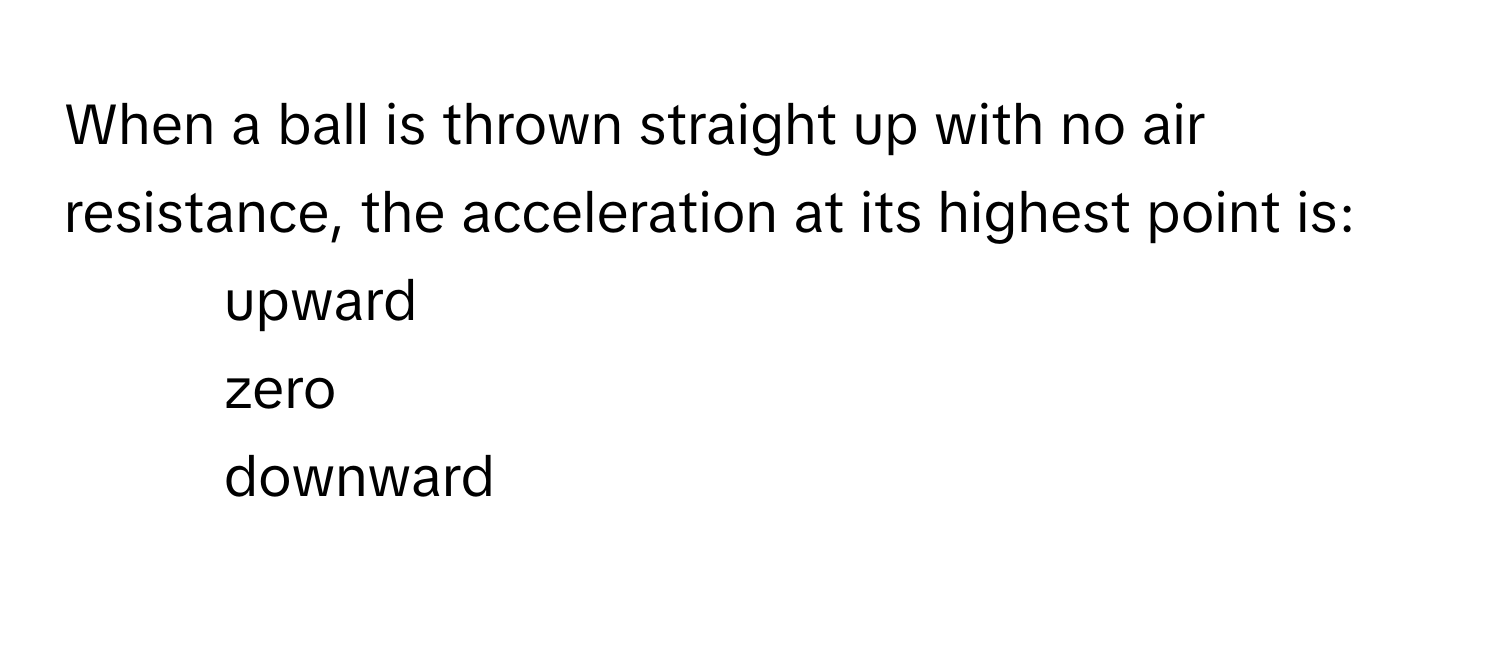 When a ball is thrown straight up with no air resistance, the acceleration at its highest point is:
* upward
* zero
* downward