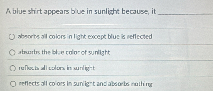 A blue shirt appears blue in sunlight because, it_
absorbs all colors in light except blue is reflected
absorbs the blue color of sunlight
reflects all colors in sunlight
reflects all colors in sunlight and absorbs nothing