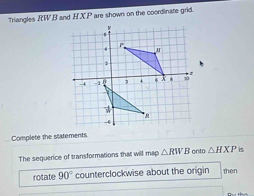 Triangles RWB and HXP are shown on the coordinate grid. 
Complete the statements. 
The sequence of transformations that will map △ RWB onto △ HXP is 
rotate 90° counterclockwise about the origin then
n