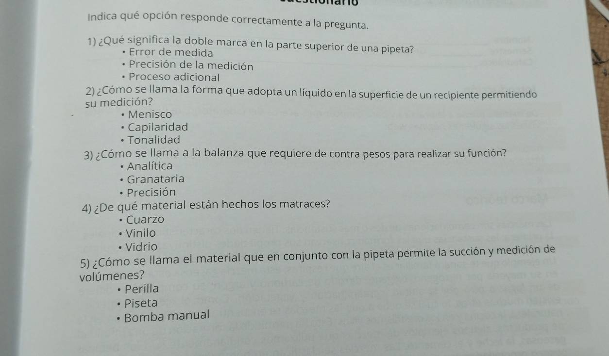 Indica qué opción responde correctamente a la pregunta.
1) ¿Qué significa la doble marca en la parte superior de una pipeta?
Error de medida
Precisión de la medición
Proceso adicional
2) ¿Cómo se llama la forma que adopta un líquido en la superficie de un recipiente permitiendo
su medición?
Menisco
Capilaridad
Tonalidad
3) ¿Cómo se llama a la balanza que requiere de contra pesos para realizar su función?
Analítica
Granataria
Precisión
4) ¿De qué material están hechos los matraces?
Cuarzo
Vinilo
Vidrio
5) ¿Cómo se llama el material que en conjunto con la pipeta permite la succión y medición de
volúmenes?
Perilla
Piseta
Bomba manual