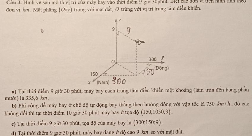 Cầu 3. Hình vẽ sau mô tả vị trí của máy bay vào thời điểm 9 giờ 30phút. Biết các đơn vị trên hình tinh theo
đơn vị km. Mặt phẳng (Oxy) trùng với mặt đất, 0 trùng với vị trí trung tâm điều khiển.
z
9
0
300 y
(Đông)
150
x (Nam)
a) Tại thời điểm 9 giờ 30 phút, máy bay cách trung tâm điều khiển một khoảng (làm tròn đến hàng phần
mười) là 335,6 km.
b) Phi công để máy bay ở chế độ tự động bay thẳng theo hướng đông với vận tốc là 750 km /h, độ cao
không đổi thì tại thời điểm 10 giờ 30 phút máy bay ở tọa độ (150;1050;9).
c) Tại thời điểm 9 giờ 30 phút, tọa độ của máy bay là (300;150;9).
d) Tại thời điểm 9 giờ 30 phút, máy bay đang ở độ cao 9 km so với mặt đất.