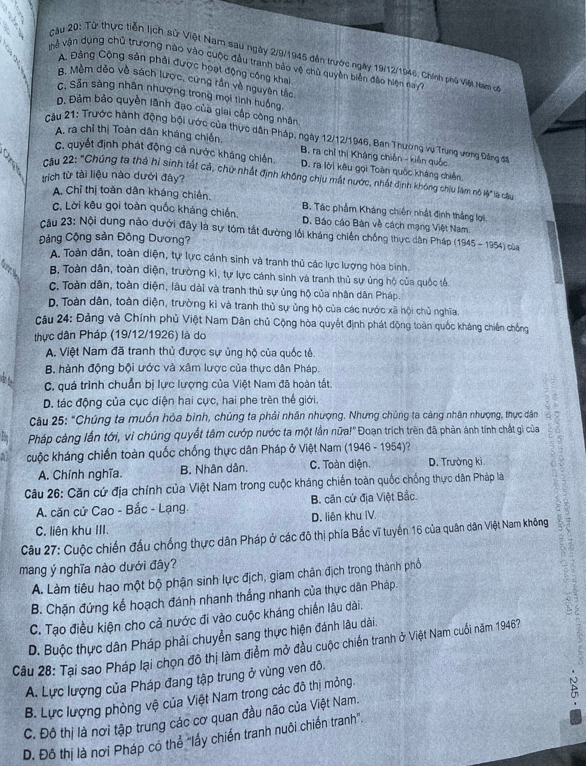 Từ thực tiễn lịch sử Việt Nam sau ngày 2/9/1945 đến trước ngày 19/12/1946, Chính phủ Việt Nam có
thể vận dụng chủ trương nào vào cuộc đấu tranh bảo vệ chủ quyền biển đảo hiện nay'
A. Đảng Cộng sản phải được hoạt động công khai
B. Mềm dẻo về sách lược, cứng rằn về nguyên tắc.
C. Sẵn sàng nhân nhượng trong mọi tình huống.
D. Đảm bảo quyền lãnh đạo của giai cấp công nhân
A. ra chỉ thị Toàn dân kháng chiến,
Câu 21: Trước hành động bội ước của thực dân Pháp, ngày 12/12/1946, Ban Thường vụ Trung ương Đảng đã
B. ra chỉ thị Kháng chiến - kiến quốc
C. quyết định phát động cả nước kháng chiến. D. ra lời kêu gọi Toàn quốc kháng chiến,
a
trích từ tài liệu nào dưới đây?
Cu 22: "Chúng ta thà hỉ sinh tất cả, chứ nhất định không chịu mất nước, nhất định không chịu lám nô lệ" là câu
A. Chỉ thị toàn dân kháng chiến.  B. Tác phẩm Kháng chiến nhất định thắng lợi.
C. Lời kêu gọi toàn quốc kháng chiến. D. Báo cáo Bàn về cách mạng Việt Nam.
Câu 23: Nội dung nào dưới đây là sự tóm tắt đường lối kháng chiến chống thực dân Pháp 1945 - 1954) của
Đảng Cộng sản Đông Dương?
A. Toàn dân, toàn diện, tự lực cánh sinh và tranh thủ các lực lượng hòa bình.
B. Toàn dân, toàn diện, trường kì, tự lực cánh sinh và tranh thủ sự ủng hộ của quốc tế.
C. Toàn dân, toàn diện, lâu dài và tranh thủ sự ủng hộ của nhân dân Pháp
D. Toàn dân, toàn diện, trường kì và tranh thủ sự ủng hộ của các nước xã hội chủ nghĩa.
Câu 24: Đảng và Chính phủ Việt Nam Dân chủ Cộng hòa quyết định phát động toàn quốc kháng chiến chống
thực dân Pháp (19/12/1926) là do
A. Việt Nam đã tranh thủ được sự ủng hộ của quốc tế.
B. hành động bội ước và xâm lược của thực dân Pháp.
C. quá trình chuẩn bị lực lượng của Việt Nam đã hoàn tất.
D. tác động của cục diện hai cực, hai phe trên thế giới.
Câu 25: "Chúng ta muốn hòa bình, chúng ta phải nhân nhượng. Nhưng chúng ta càng nhân nhượng, thực dân
Pháp cảng lần tới, vì chúng quyết tâm cướp nước ta một lần nữa!' Đoạn trích trên đã phản ánh tính chất gì của
cuộc kháng chiến toàn quốc chống thực dân Pháp ở Việt Nam (1946 - 1954)?
C. Toàn diện.
A. Chính nghĩa. B. Nhân dân. D. Trường kì.
Câu 26: Căn cứ địa chính của Việt Nam trong cuộc kháng chiến toàn quốc chống thực dân Pháp là
A. căn cứ Cao - Bắc - Lạng B. căn cứ địa Việt Bắc.
D. liên khu IV.
C. liên khu III.
Câu 27: Cuộc chiến đấu chống thực dân Pháp ở các đô thị phía Bắc vĩ tuyến 16 của quân dân Việt Nam không
mang ý nghĩa nào dưới đây?
A. Làm tiêu hao một bộ phận sinh lực địch, giam chân địch trong thành phố
B. Chặn đứng kế hoạch đánh nhanh thắng nhanh của thực dân Pháp.
C. Tạo điều kiện cho cả nước đi vào cuộc kháng chiến lâu dài.
D. Buộc thực dân Pháp phải chuyền sang thực hiện đánh lâu dài.
Câu 28: Tại sao Pháp lại chọn đô thị làm điểm mở đầu cuộc chiến tranh ở Việt Nam cuối năm 19467
A. Lực lượng của Pháp đang tập trung ở vùng ven đô.
B. Lực lượng phòng vệ của Việt Nam trong các đô thị mỏng.
C. Đô thị là nơi tập trung các cơ quan đầu não của Việt Nam.
D. Đô thị là nơi Pháp có thể ''lấy chiến tranh nuôi chiến tranh''.