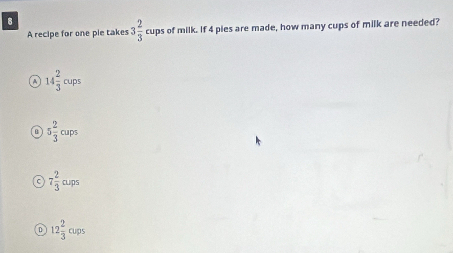 A recipe for one pie takes 3 2/3 cups s of milk. If 4 pies are made, how many cups of milk are needed?
A 14 2/3 cups
B 5 2/3 cups
C 7 2/3 cups
D 12 2/3 cups