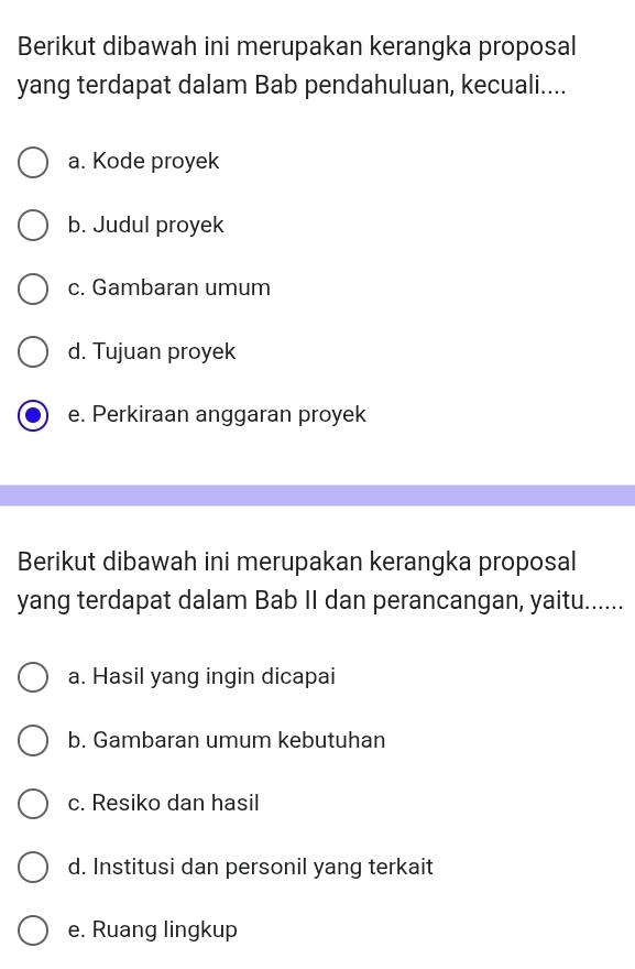 Berikut dibawah ini merupakan kerangka proposal 
yang terdapat dalam Bab pendahuluan, kecuali.... 
a. Kode proyek 
b. Judul proyek 
c. Gambaran umum 
d. Tujuan proyek 
e. Perkiraan anggaran proyek 
Berikut dibawah ini merupakan kerangka proposal 
yang terdapat dalam Bab II dan perancangan, yaitu...... 
a. Hasil yang ingin dicapai 
b. Gambaran umum kebutuhan 
c. Resiko dan hasil 
d. Institusi dan personil yang terkait 
e. Ruang lingkup