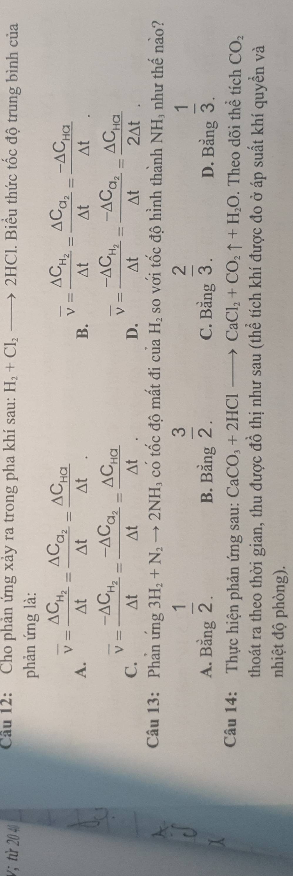 Cầu 12: Cho phản ứng xảy ra trong pha khí sau:
V; từ 20 40 H_2+Cl_2to 2HCl 1. Biểu thức tốc độ trung bình của
phản ứng là:
A. overline v=frac △ C_H_2△ t=frac △ C_a_2△ t=frac △ C_Ha△ t.
B. overline v=frac △ C_H_2△ t=frac △ C_a_2△ t=frac -△ C_Ha△ t.
C. overline v=frac -△ C_H_2△ t=frac -△ C_O_2△ t=frac △ C_HG△ t.
D. overline v=frac -△ C_H_2△ t=frac -△ C_a_2△ t=frac △ C_Ha2△ t.
Câu 13: Phần ứng 3H_2+N_2to 2NH : có tốc độ mất đi của H_2 so với tốc độ hình thành NH₃ như thế nào?
A. Bang 1/2 .
 3/2 .
 2/3 .
B. Bằng C. Bằng D. Bing 1/3 .
Câu 14: Thực hiện phản ứng sau: CaCO_3+2HClto CaCl_2+CO_2uparrow +H_2O. Theo dõi thể tích CO_2
thoát ra theo thời gian, thu được đồ thị như sau (thể tích khí được đo ở áp suất khí quyền và
nhiệt độ phòng).