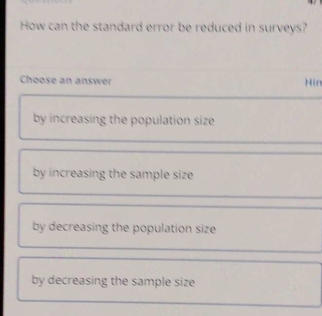 How can the standard error be reduced in surveys?
Choose an answer Hin
by increasing the population size .
by increasing the sample size .
by decreasing the population size .
by decreasing the sample size .