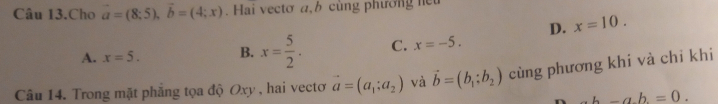 Câu 13.Cho vector a=(8;5), vector b=(4;x). Hai vectơ a, b cùng phương heu
D. x=10.
A. x=5.
B. x= 5/2 .
C. x=-5. 
Câu 14. Trong mặt phăng tọa độ Oxy , hai vectơ vector a=(a_1;a_2) và vector b=(b_1;b_2) cùng phương khi và chỉ khi
n ab-ab=0.