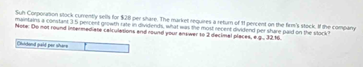 Suh Corporation stock currently sells for $28 per share. The market requires a return of 11 percent on the firm's stock. If the company 
maintains a constant 3.5 percent growth rate in dividends, what was the most recent dividend per share paid on the stock? 
Note: Do not round intermediate calculations and round your answer to 2 decimal places, e.g., 32.16. 
Dividend paid per share