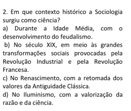 Em que contexto histórico a Sociologia
surgiu como ciência?
a) Durante a Idade Média, com o
desenvolvimento do feudalismo.
b) No século XIX, em meio às grandes
transformações sociais provocadas pela
Revolução Industrial e pela Revolução
Francesa.
c) No Renascimento, com a retomada dos
valores da Antiguidade Clássica.
d) No Iluminismo, com a valorização da
razão e da ciência.