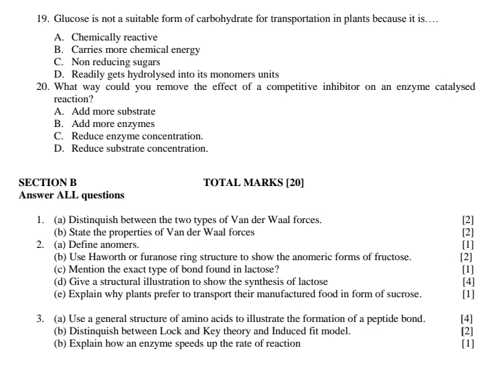 Glucose is not a suitable form of carbohydrate for transportation in plants because it is…
A. Chemically reactive
B. Carries more chemical energy
C. Non reducing sugars
D. Readily gets hydrolysed into its monomers units
20. What way could you remove the effect of a competitive inhibitor on an enzyme catalysed
reaction?
A. Add more substrate
B. Add more enzymes
C. Reduce enzyme concentration.
D. Reduce substrate concentration.
SECTION B TOTAL MARKS [20]
Answer ALL questions
1. (a) Distinquish between the two types of Van der Waal forces. [2]
(b) State the properties of Van der Waal forces [2]
2. (a) Define anomers.
(b) Use Haworth or furanose ring structure to show the anomeric forms of fructose. [2] [1]
(c) Mention the exact type of bond found in lactose? [1]
(d) Give a structural illustration to show the synthesis of lactose [4]
(e) Explain why plants prefer to transport their manufactured food in form of sucrose. [1]
3. (a) Use a general structure of amino acids to illustrate the formation of a peptide bond. [4] [2]
(b) Distinquish between Lock and Key theory and Induced fit model.
(b) Explain how an enzyme speeds up the rate of reaction [1]