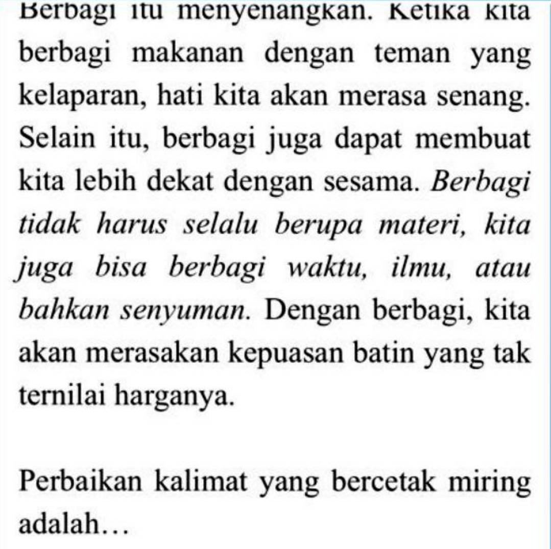 Berbagı ıtu menyenangkan. Ketıka kıta 
berbagi makanan dengan teman yang 
kelaparan, hati kita akan merasa senang. 
Selain itu, berbagi juga dapat membuat 
kita lebih dekat dengan sesama. Berbagi 
tidak harus selalu berupa materi, kita 
juga bisa berbagi waktu, ilmu, atau 
bahkan senyuman. Dengan berbagi, kita 
akan merasakan kepuasan batin yang tak 
ternilai harganya. 
Perbaikan kalimat yang bercetak miring 
adalah…