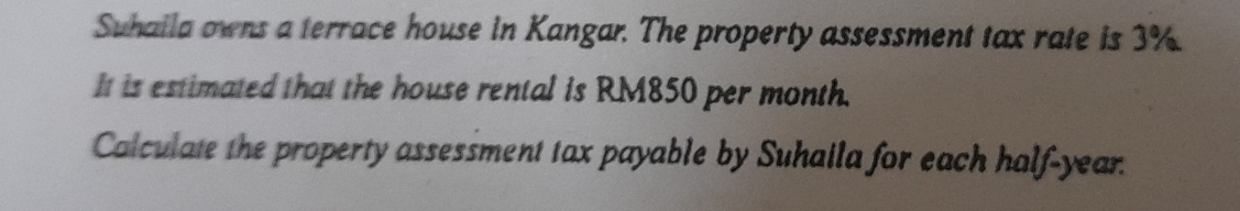 Suhaila owns a terrace house in Kangar. The property assessment tax rate is 3%. 
It is estimated that the house rental is RM850 per month. 
Calculate the property assessment tax payable by Suhaila for each half-year.