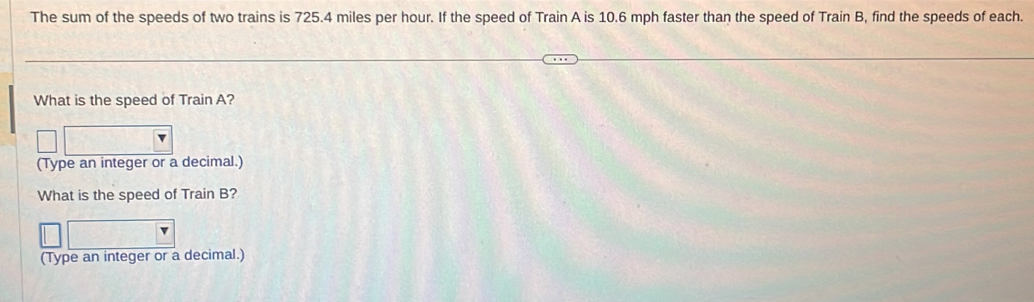 The sum of the speeds of two trains is 725.4 miles per hour. If the speed of Train A is 10.6 mph faster than the speed of Train B, find the speeds of each. 
What is the speed of Train A? 
(Type an integer or a decimal.) 
What is the speed of Train B? 
(Type an integer or a decimal.)