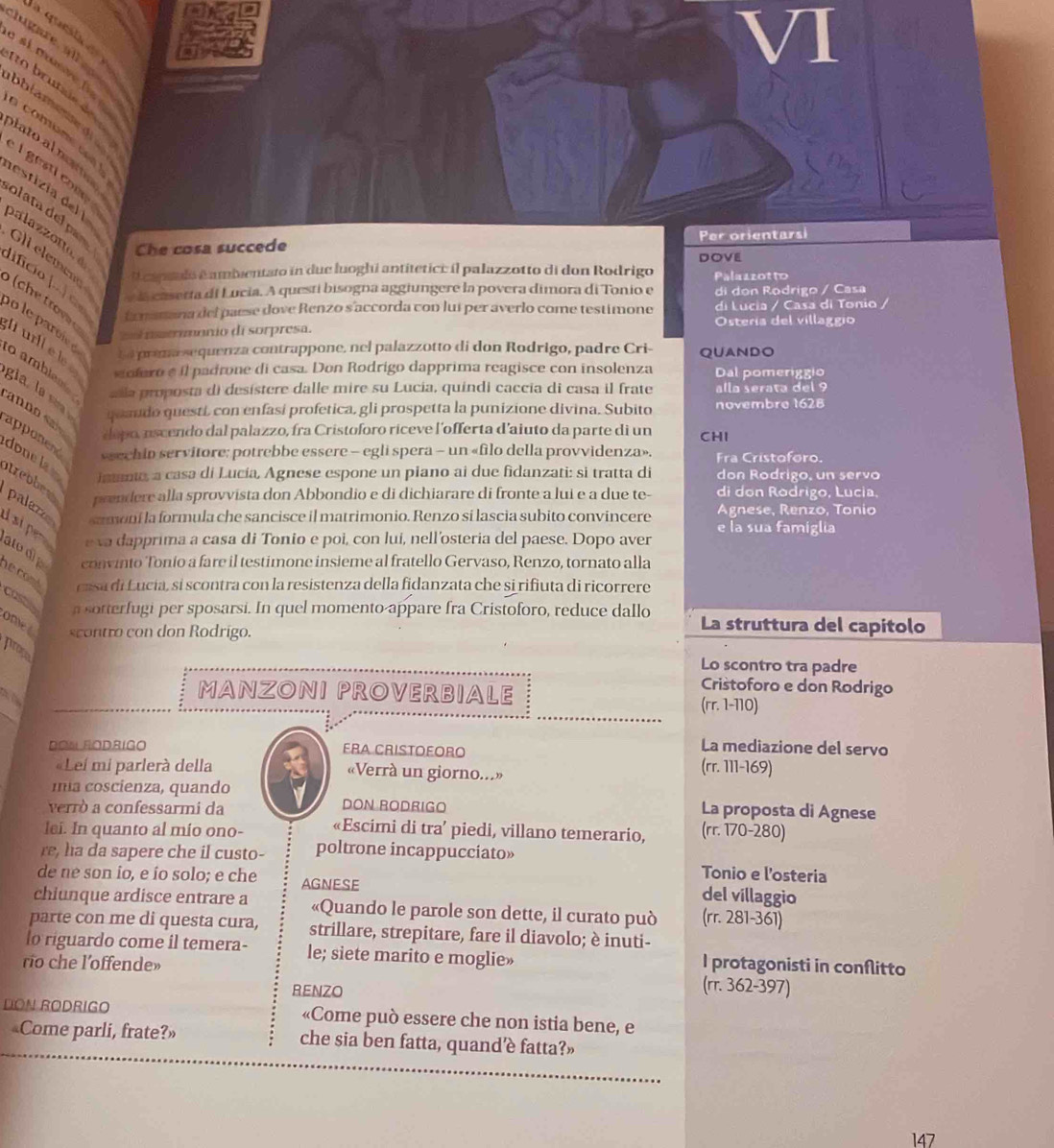 questa  e 
a si mv   
clugare al  o  bru tai e de 
bblam plato al nom
a comome do 
el  gesti come
estizia  del palazzon, 
olata del par
Che cosa succede Per orientarsi
Gli elemeng
DOVE
O capeulo é ambentato in due luoghi antitetic: il palazzotto di don Rodrigo Palazzotto
ifco |. c e la casetta di Lucia. A questí bisogna aggiungere la povera dimora di Tonio e di don Rodrigo / Casa
fmamana del paese dove Renzo s'accorda con luí per averlo come testimone di Lucia / Casa di Tonio /
m o meonio di sorpresa. Ostería del villaggío
o le parcie he premasequenza contrappone, nel palazzotto di don Rodrigo, padre Cri- QUANDO
l urll e le
sofero é il padrone di casa. Don Rodrigo dapprima reagisce con insolenza Dal pomeriggio
o amblea añla proposta di desístere dalle mire su Lucia, quindi caccia di casa il frate alla serata del 9
gia , la   quaudo questi, con enfasi profetica, gli prospetta la punizione divina. Subito novembre 1628
anno dopo, nscendo dal palazzo, fra Cristoforo riceve l'offerta d'aiuto da parte di un CHI
apponend *sechin servitore: potrebbe essere - egli spera - un «filo della provvidenza». Fra Cristoforo.
done  la imma, a casa di Lucía, Agnese espone un piano ai due fidanzati: si tratta di don Rodrigo, un servo
nrebbes
prendere alla sprovvista don Abbondio e di dichiarare di fronte a lui e a due te- di don Rodrigo, Lucia,
samoni la formula che sancisce il matrimonio. Renzo sí lascia subito convincere  Agnese, Renzo, Tonio
palazo I si per e va dapprima a casa di Tonio e poi, con lui, nell'osteria del paese. Dopo aver e la sua famiglia
alo d
convinto Tonio a fare il testimone insieme al fratello Gervaso, Renzo, tornato alla
ne cont casa di Lucia, si scontra con la resistenza della fidanzata che si rifiuta di ricorrere
a sotterfugi per sposarsi. In quel momento appare fra Cristoforo, reduce dallo La struttura del capitolo
casts omet scontro con don Rodrigo.
prose
Lo scontro tra padre
Cristoforo e don Rodrigo
MANZONI PROVERBIALE (rr. 1-110)
DOWRODBIGO ERA CRISTOEORO
La mediazione del servo
«Leí mi parlerà della «Verrà un giorno...» (rr. 111-169)
mia coscienza, quando
DON RODRIGO
verrò a confessarmi da La proposta di Agnese
lei. In quanto al mio ono- «Escimi di tra’ piedi, villano temerario, (rr. 170-280)
re, ha da sapere che il custo- poltrone incappucciato»
Tonio e l'osteria
de ne son io, e ío solo; e che AGNESE del villaggio
chiunque ardisce entrare a «Quando le parole son dette, il curato può (rr.281-361)
parte con me di questa cura, strillare, strepitare, fare il diavolo; è inuti-
o riguardo come il temera- le; siete marito e moglie»
ro che l’offende» I protagonisti in conflitto
RENZO (π .362-397)
DON RODRIGO «Come può essere che non istia bene, e
«Come parli, frate?» che sia ben fatta, quand’è fatta?»
147