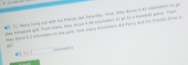 11 2 Add and 
% Percy hung out with his friends last Saturday. First, they drove 0.42 kilometers to go 
play miniature golf. From there, they drove 4.98 kilometers to go to a baseball game. Then 
they drove 0.2 kilometers to the park. How many kilometers did Percy and his friends drive in 
all?
kilometers