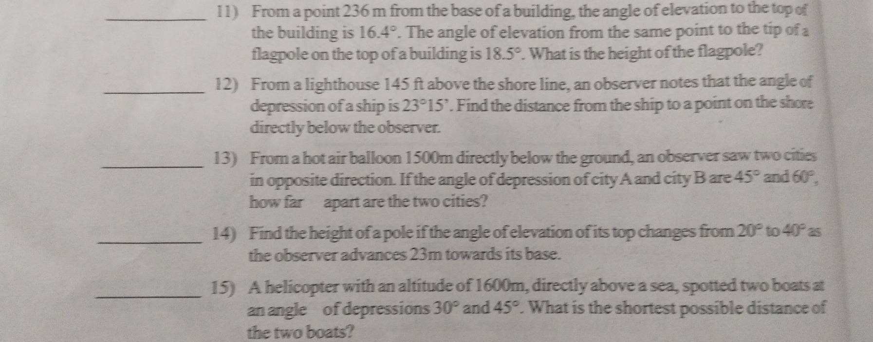 From a point 236 m from the base of a building, the angle of elevation to the top of 
the building is 16.4°. The angle of elevation from the same point to the tip of a 
flagpole on the top of a building is 18.5°. What is the height of the flagpole? 
_12) From a lighthouse 145 ft above the shore line, an observer notes that the angle of 
depression of a ship is 23°15'. Find the distance from the ship to a point on the shore 
directly below the observer. 
_13) From a hot air balloon 1500m directly below the ground, an observer saw two cities 
in opposite direction. If the angle of depression of city A and city B are 45° and 60°, 
how far apart are the two cities? 
_14) Find the height of a pole if the angle of elevation of its top changes from 20° to 40° as 
the observer advances 23m towards its base. 
_15) A helicopter with an altitude of 1600m, directly above a sea, spotted two boats at 
an angle of depressions 30° and 45°. What is the shortest possible distance of 
the two boats?