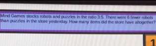 Mind Gares stocks robots and puzzles in the ratio 3:5. There were 6 fewer robots 
than puzzles in the store yesterday. How many items did the store have allogether? 
1