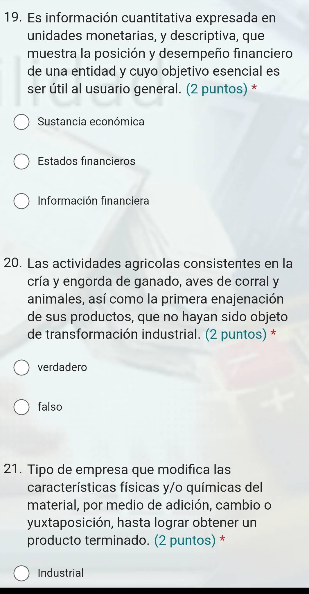 Es información cuantitativa expresada en
unidades monetarias, y descriptiva, que
muestra la posición y desempeño financiero
de una entidad y cuyo objetivo esencial es
ser útil al usuario general. (2 puntos) *
Sustancia económica
Estados financieros
Información financiera
20. Las actividades agricolas consistentes en la
cría y engorda de ganado, aves de corral y
animales, así como la primera enajenación
de sus productos, que no hayan sido objeto
de transformación industrial. (2 puntos) *
verdadero
falso
21. Tipo de empresa que modifica las
características físicas y/o químicas del
material, por medio de adición, cambio o
yuxtaposición, hasta lograr obtener un
producto terminado. (2 puntos) *
Industrial